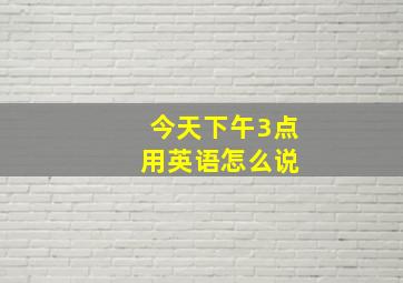 今天下午3点 用英语怎么说